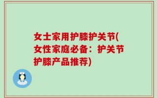 女士家用护膝护关节(女性家庭必备：护关节护膝产品推荐)