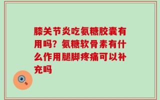膝关节炎吃氨糖胶囊有用吗？氨糖软骨素有什么作用腿脚疼痛可以补充吗