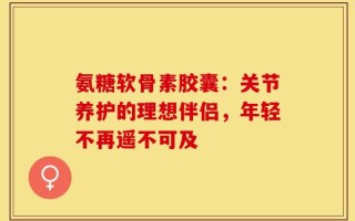 氨糖软骨素胶囊：关节养护的理想伴侣，年轻不再遥不可及