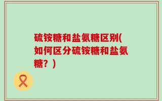硫铵糖和盐氨糖区别(如何区分硫铵糖和盐氨糖？)