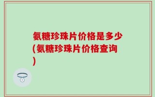 氨糖珍珠片价格是多少(氨糖珍珠片价格查询)