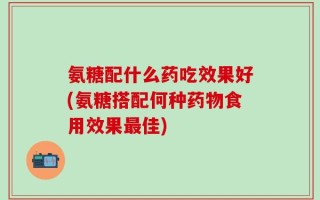 氨糖配什么药吃效果好(氨糖搭配何种药物食用效果最佳)
