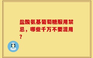 盐酸氨基葡萄糖服用禁忌，哪些千万不要混用？