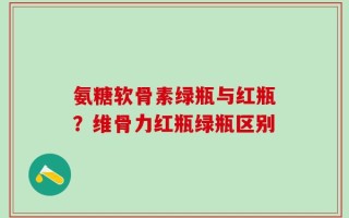 氨糖软骨素绿瓶与红瓶？维骨力红瓶绿瓶区别