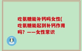 吃氨糖能补钙吗女性(吃氨糖能起到补钙作用吗？——女性常识