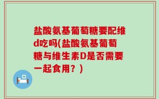 盐酸氨基葡萄糖要配维d吃吗(盐酸氨基葡萄糖与维生素D是否需要一起食用？)
