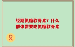 经期氨糖软骨素？什么群体需要吃氨糖软骨素