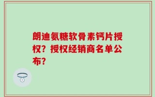朗迪氨糖软骨素钙片授权？授权经销商名单公布？