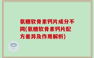 氨糖软骨素钙片成分不同(氨糖软骨素钙片配方差异及作用解析)