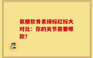 氨糖软骨素绿标红标大对比：你的关节需要哪款？