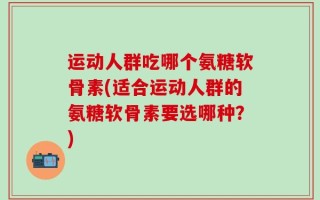 运动人群吃哪个氨糖软骨素(适合运动人群的氨糖软骨素要选哪种？)