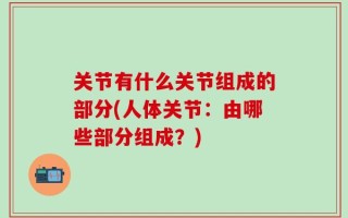 关节有什么关节组成的部分(人体关节：由哪些部分组成？)