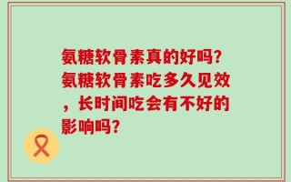氨糖软骨素真的好吗？氨糖软骨素吃多久见效，长时间吃会有不好的影响吗？