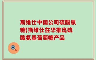 斯维仕中国公司硫酸氨糖(斯维仕在华推出硫酸氨基葡萄糖产品
