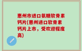 惠州市进口氨糖软骨素钙片(惠州进口软骨素钙片上市，受欢迎程度高)