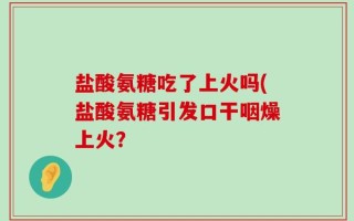 盐酸氨糖吃了上火吗(盐酸氨糖引发口干咽燥上火？