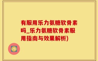 有服用乐力氨糖软骨素吗_乐力氨糖软骨素服用指南与效果解析)