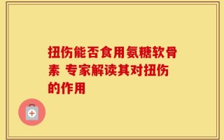 扭伤能否食用氨糖软骨素 专家解读其对扭伤的作用