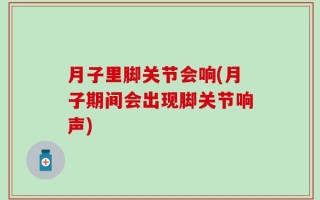 月子里脚关节会响(月子期间会出现脚关节响声)