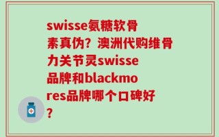 swisse氨糖软骨素真伪？澳洲代购维骨力关节灵swisse品牌和blackmores品牌哪个口碑好？