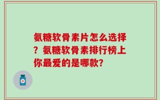 氨糖软骨素片怎么选择？氨糖软骨素排行榜上你最爱的是哪款？