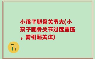 小孩子腿骨关节大(小孩子腿骨关节过度重压，需引起关注)