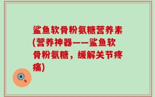鲨鱼软骨粉氨糖营养素(营养神器——鲨鱼软骨粉氨糖，缓解关节疼痛)