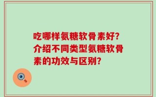 吃哪样氨糖软骨素好？介绍不同类型氨糖软骨素的功效与区别？