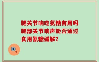 腿关节响吃氨糖有用吗腿部关节响声能否通过食用氨糖缓解？