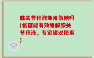 膝关节积液能用氨糖吗(氨糖能有效缓解膝关节积液，专家建议使用)