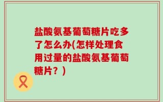 盐酸氨基葡萄糖片吃多了怎么办(怎样处理食用过量的盐酸氨基葡萄糖片？)
