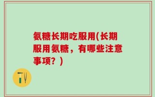 氨糖长期吃服用(长期服用氨糖，有哪些注意事项？)