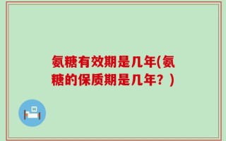 氨糖有效期是几年(氨糖的保质期是几年？)
