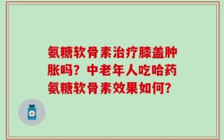 氨糖软骨素治疗膝盖肿胀吗？中老年人吃哈药氨糖软骨素效果如何？