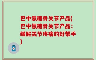 巴中氨糖骨关节产品(巴中氨糖骨关节产品：缓解关节疼痛的好帮手)