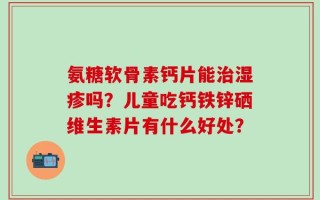 氨糖软骨素钙片能治湿疹吗？儿童吃钙铁锌硒维生素片有什么好处？