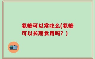 氨糖可以常吃么(氨糖可以长期食用吗？)