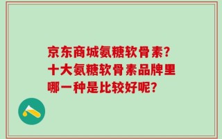 京东商城氨糖软骨素？十大氨糖软骨素品牌里哪一种是比较好呢？