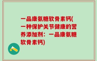 一品康氨糖软骨素钙(一种保护关节健康的营养添加剂：一品康氨糖软骨素钙)