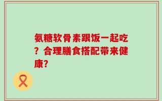 氨糖软骨素跟饭一起吃？合理膳食搭配带来健康？