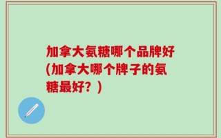 加拿大氨糖哪个品牌好(加拿大哪个牌子的氨糖最好？)