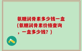 氨糖润骨素多少钱一盒(氨糖润骨素价格查询，一盒多少钱？)
