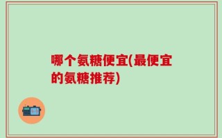 哪个氨糖便宜(最便宜的氨糖推荐)