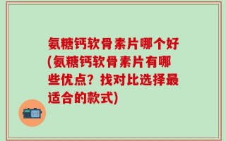 氨糖钙软骨素片哪个好(氨糖钙软骨素片有哪些优点？找对比选择最适合的款式)
