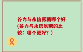 谷力与永信氨糖哪个好(谷力与永信氨糖的比较：哪个更好？)