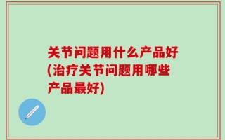 关节问题用什么产品好(治疗关节问题用哪些产品最好)