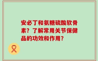安必丁和氨糖硫酸软骨素？了解常用关节保健品的功效和作用？