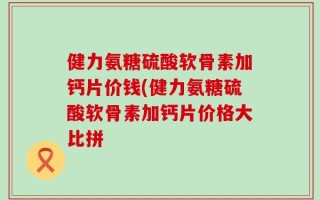 健力氨糖硫酸软骨素加钙片价钱(健力氨糖硫酸软骨素加钙片价格大比拼
