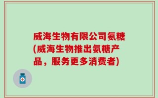 威海生物有限公司氨糖(威海生物推出氨糖产品，服务更多消费者)