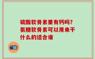 硫酸软骨素里有钙吗？氨糖软骨素可以用来干什么的适合谁